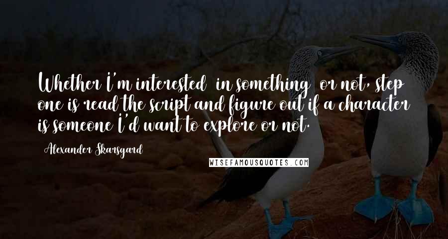 Alexander Skarsgard Quotes: Whether I'm interested [in something] or not, step one is read the script and figure out if a character is someone I'd want to explore or not.