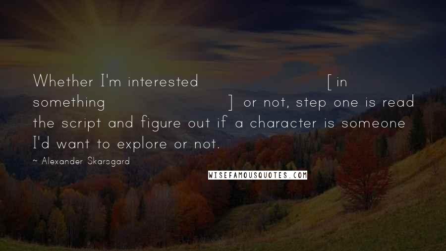 Alexander Skarsgard Quotes: Whether I'm interested [in something] or not, step one is read the script and figure out if a character is someone I'd want to explore or not.