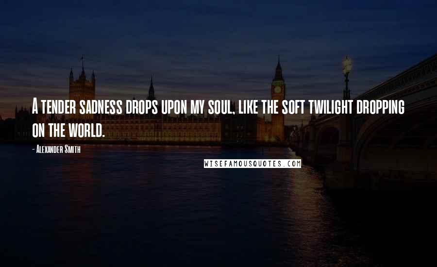 Alexander Smith Quotes: A tender sadness drops upon my soul, like the soft twilight dropping on the world.