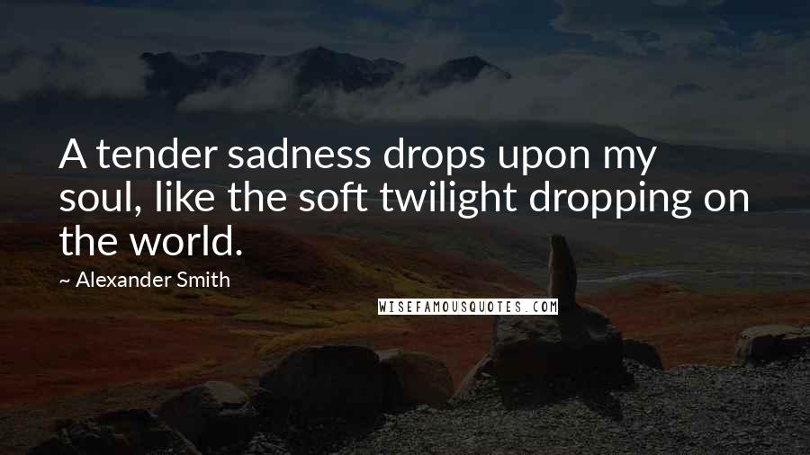 Alexander Smith Quotes: A tender sadness drops upon my soul, like the soft twilight dropping on the world.