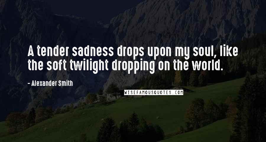 Alexander Smith Quotes: A tender sadness drops upon my soul, like the soft twilight dropping on the world.