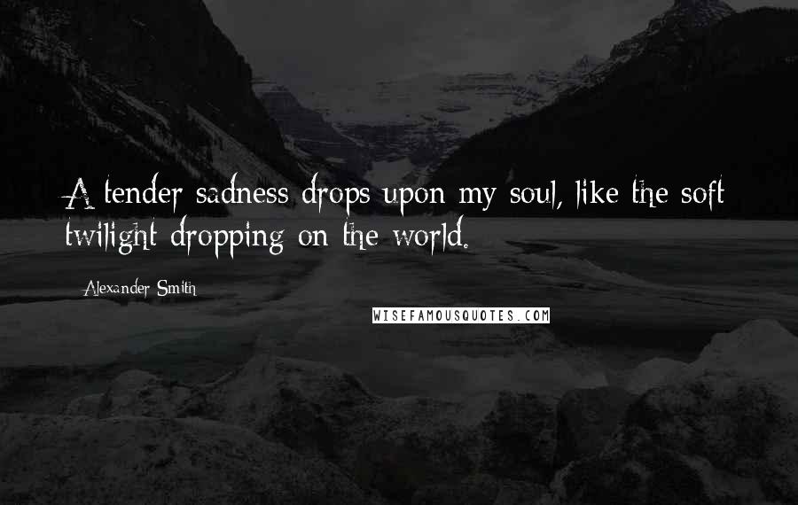 Alexander Smith Quotes: A tender sadness drops upon my soul, like the soft twilight dropping on the world.