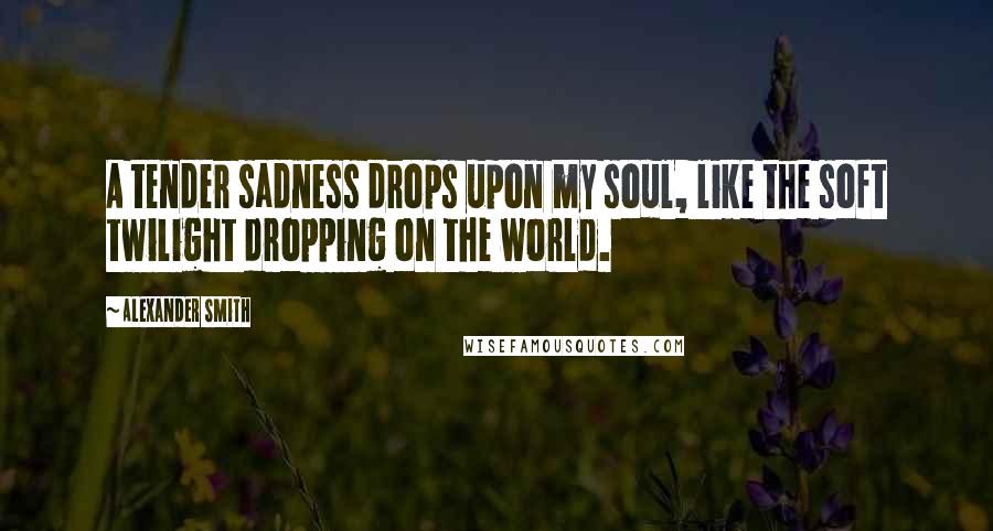 Alexander Smith Quotes: A tender sadness drops upon my soul, like the soft twilight dropping on the world.