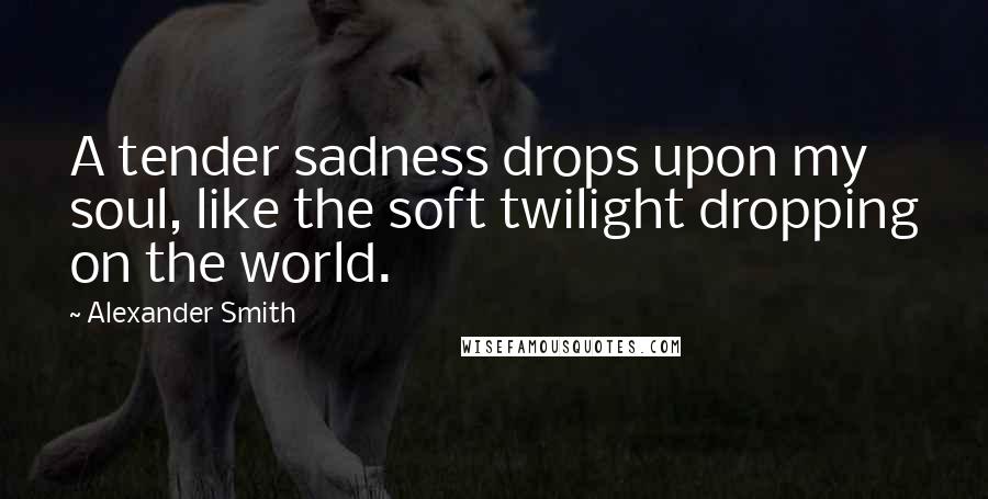 Alexander Smith Quotes: A tender sadness drops upon my soul, like the soft twilight dropping on the world.