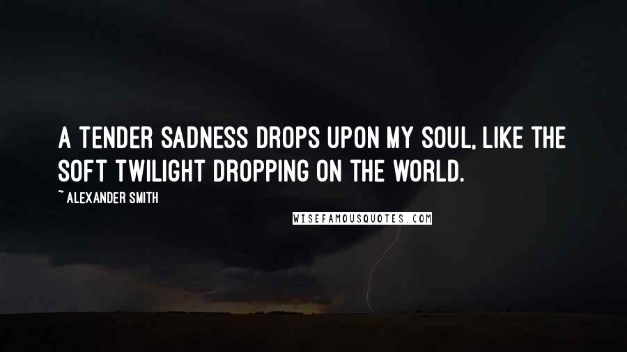 Alexander Smith Quotes: A tender sadness drops upon my soul, like the soft twilight dropping on the world.