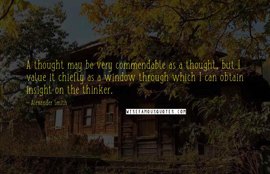 Alexander Smith Quotes: A thought may be very commendable as a thought, but I value it chiefly as a window through which I can obtain insight on the thinker.