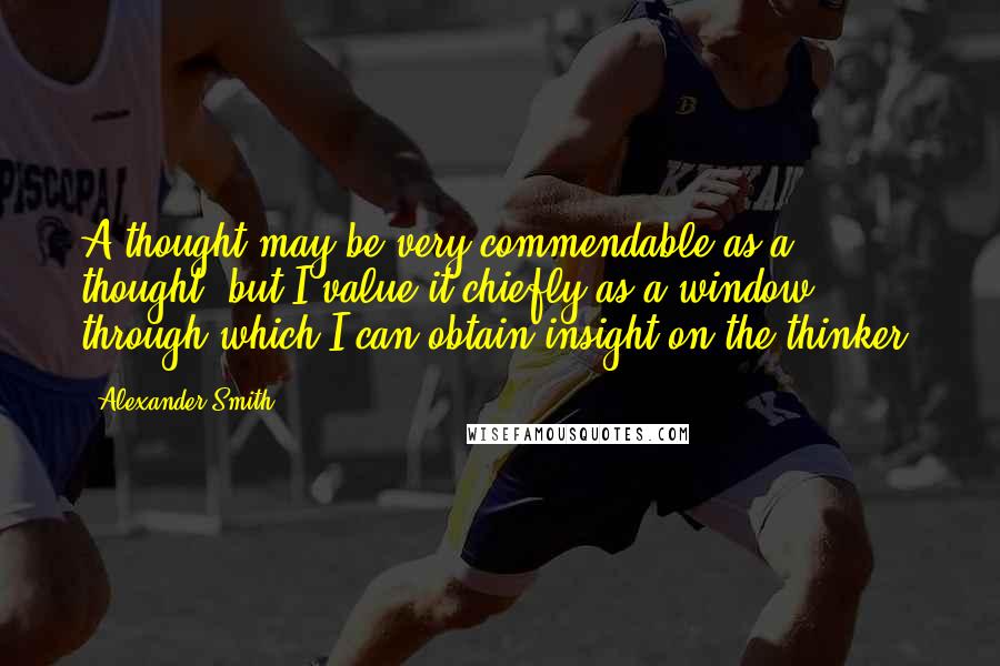 Alexander Smith Quotes: A thought may be very commendable as a thought, but I value it chiefly as a window through which I can obtain insight on the thinker.