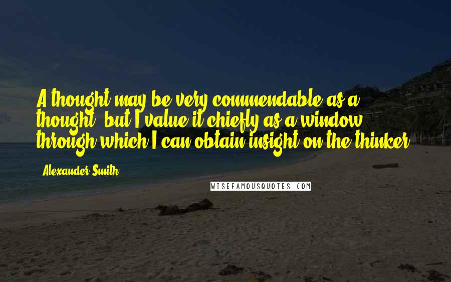 Alexander Smith Quotes: A thought may be very commendable as a thought, but I value it chiefly as a window through which I can obtain insight on the thinker.