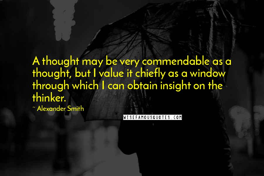 Alexander Smith Quotes: A thought may be very commendable as a thought, but I value it chiefly as a window through which I can obtain insight on the thinker.