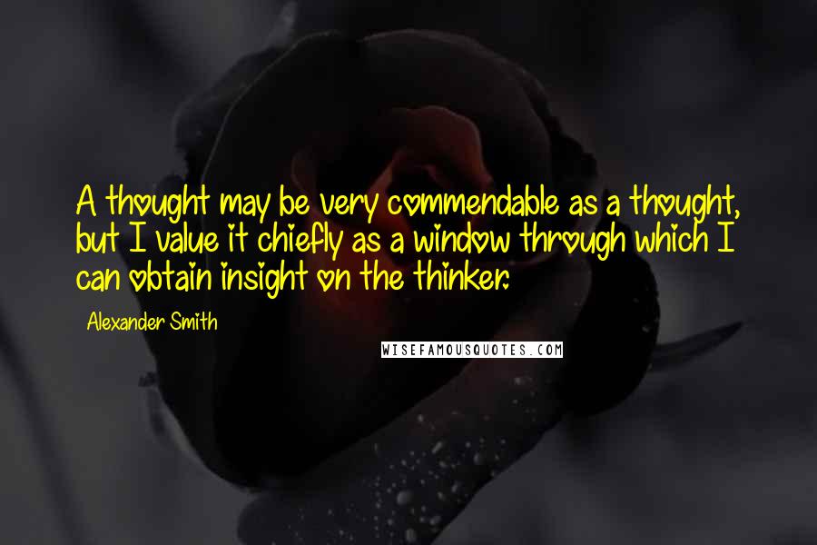 Alexander Smith Quotes: A thought may be very commendable as a thought, but I value it chiefly as a window through which I can obtain insight on the thinker.