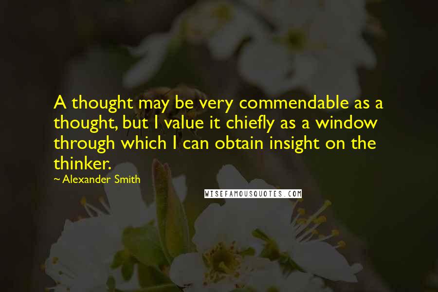 Alexander Smith Quotes: A thought may be very commendable as a thought, but I value it chiefly as a window through which I can obtain insight on the thinker.