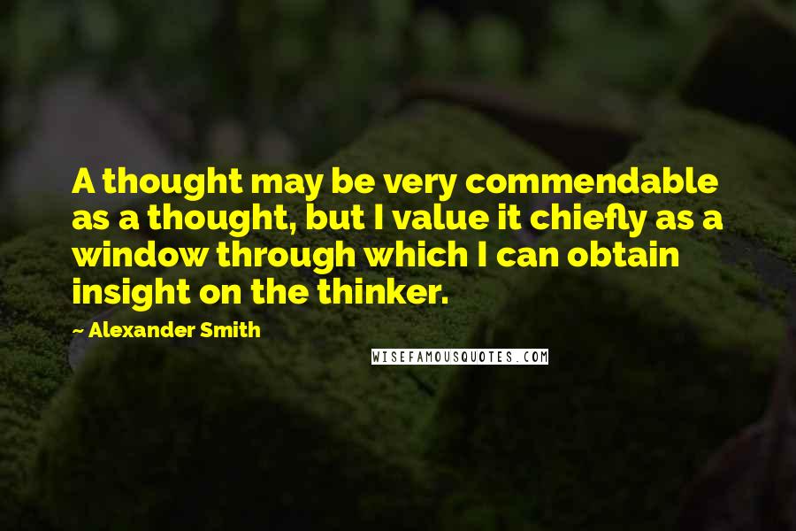 Alexander Smith Quotes: A thought may be very commendable as a thought, but I value it chiefly as a window through which I can obtain insight on the thinker.