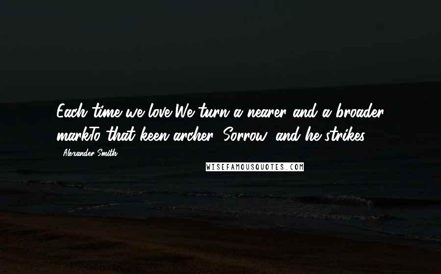 Alexander Smith Quotes: Each time we love,We turn a nearer and a broader markTo that keen archer, Sorrow, and he strikes.