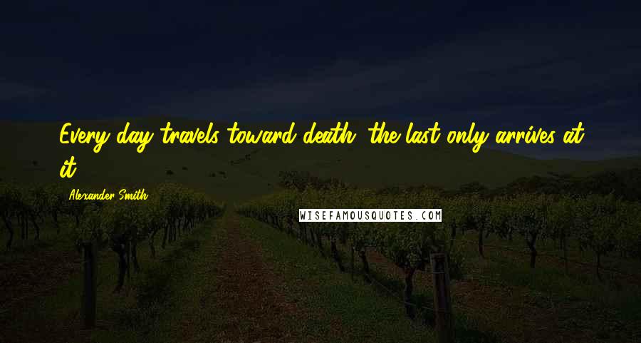 Alexander Smith Quotes: Every day travels toward death; the last only arrives at it.