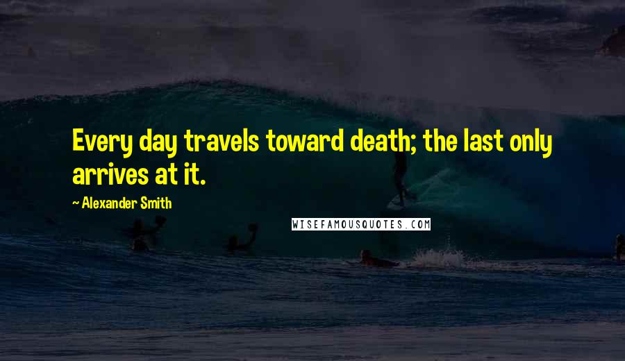 Alexander Smith Quotes: Every day travels toward death; the last only arrives at it.