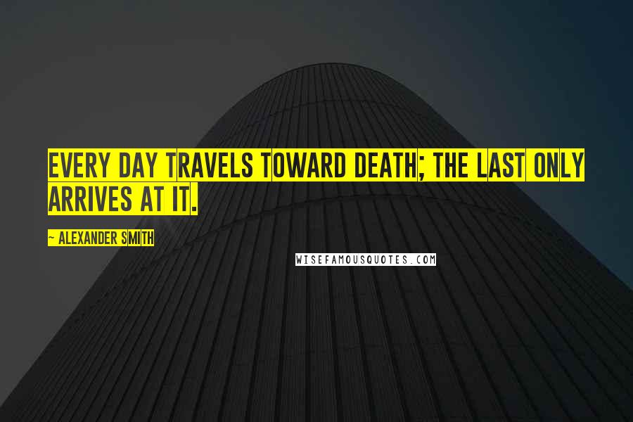 Alexander Smith Quotes: Every day travels toward death; the last only arrives at it.