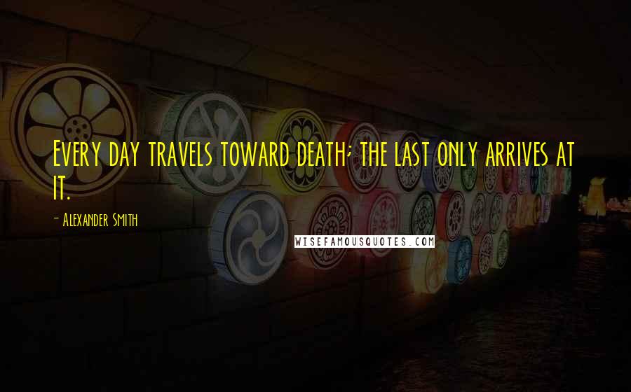 Alexander Smith Quotes: Every day travels toward death; the last only arrives at it.