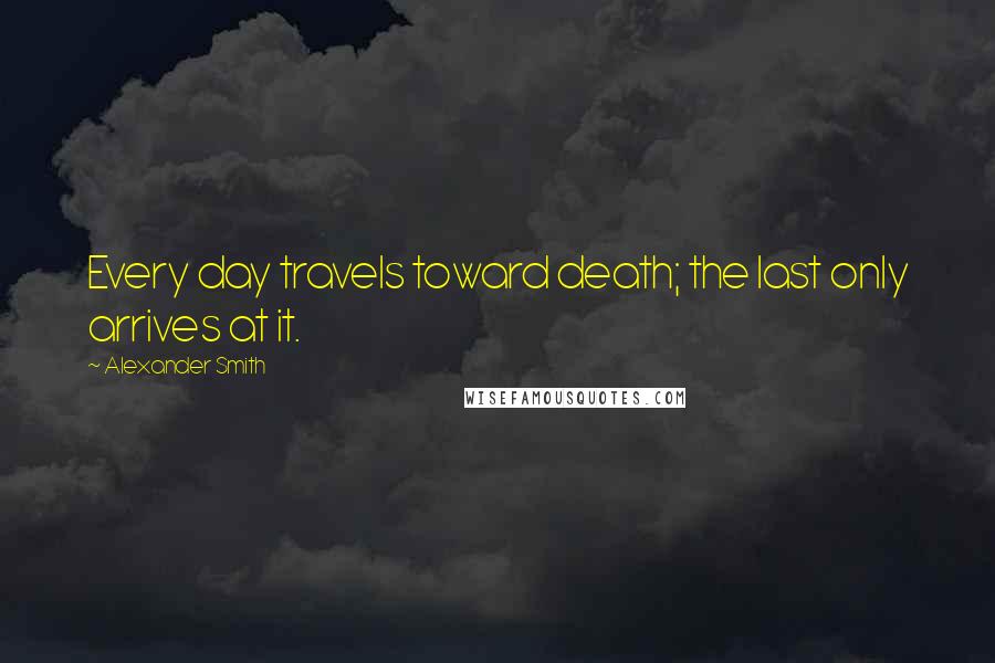 Alexander Smith Quotes: Every day travels toward death; the last only arrives at it.