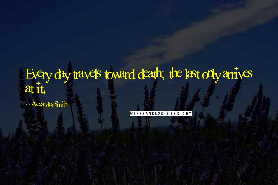 Alexander Smith Quotes: Every day travels toward death; the last only arrives at it.