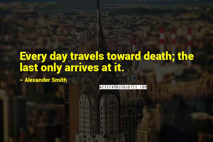 Alexander Smith Quotes: Every day travels toward death; the last only arrives at it.