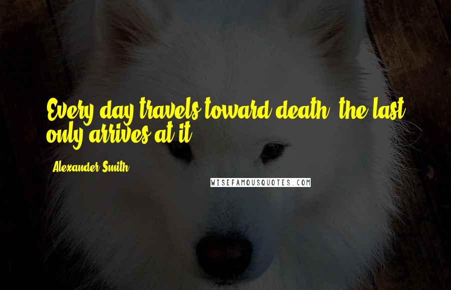 Alexander Smith Quotes: Every day travels toward death; the last only arrives at it.