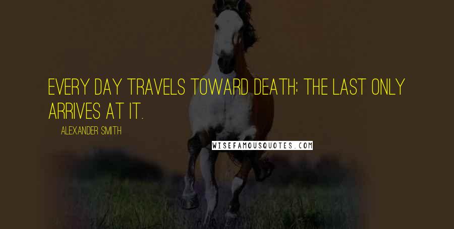 Alexander Smith Quotes: Every day travels toward death; the last only arrives at it.