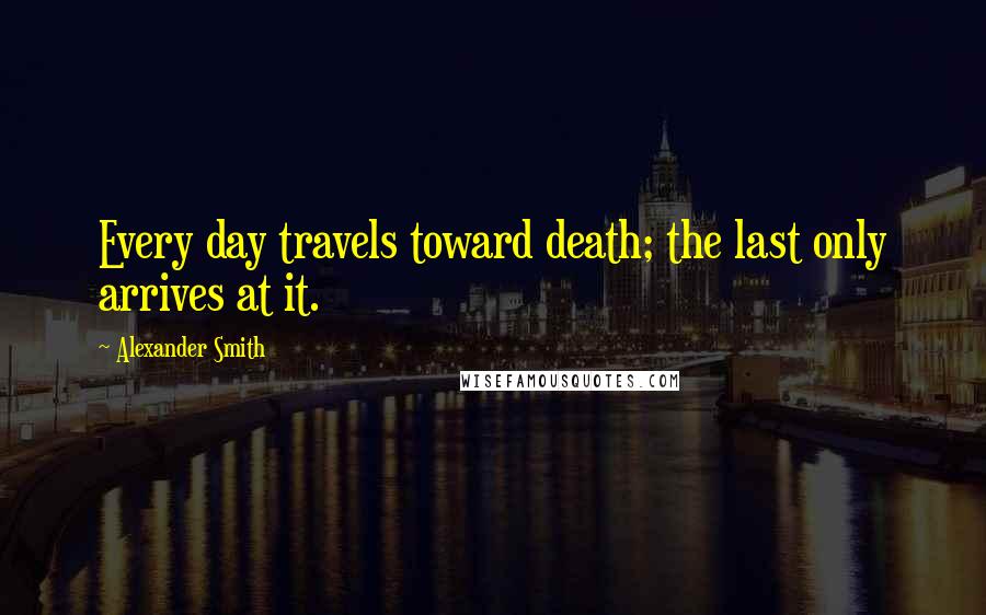 Alexander Smith Quotes: Every day travels toward death; the last only arrives at it.