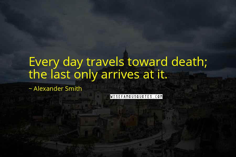 Alexander Smith Quotes: Every day travels toward death; the last only arrives at it.