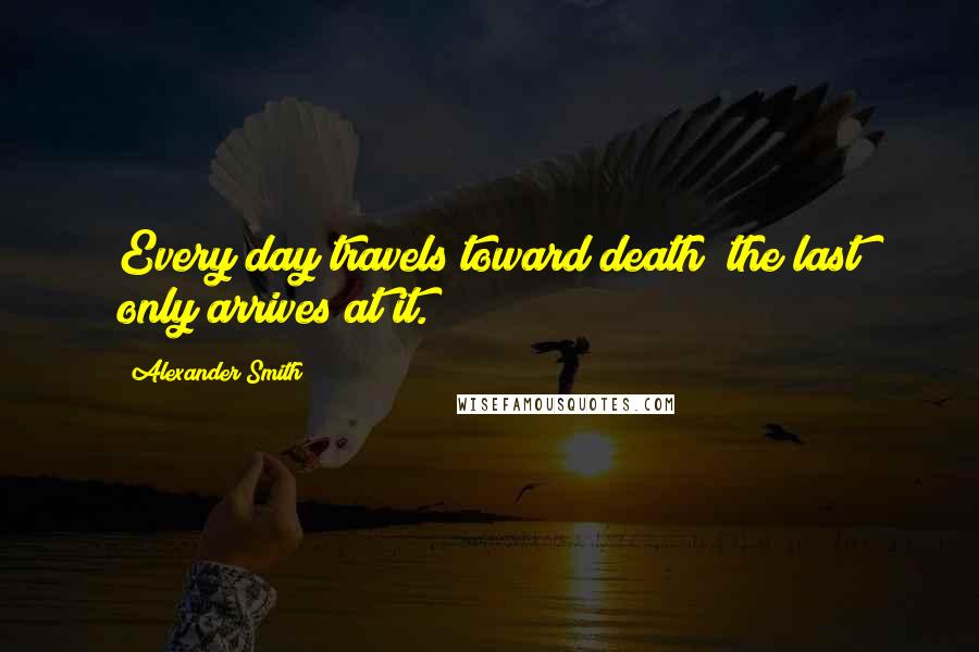Alexander Smith Quotes: Every day travels toward death; the last only arrives at it.