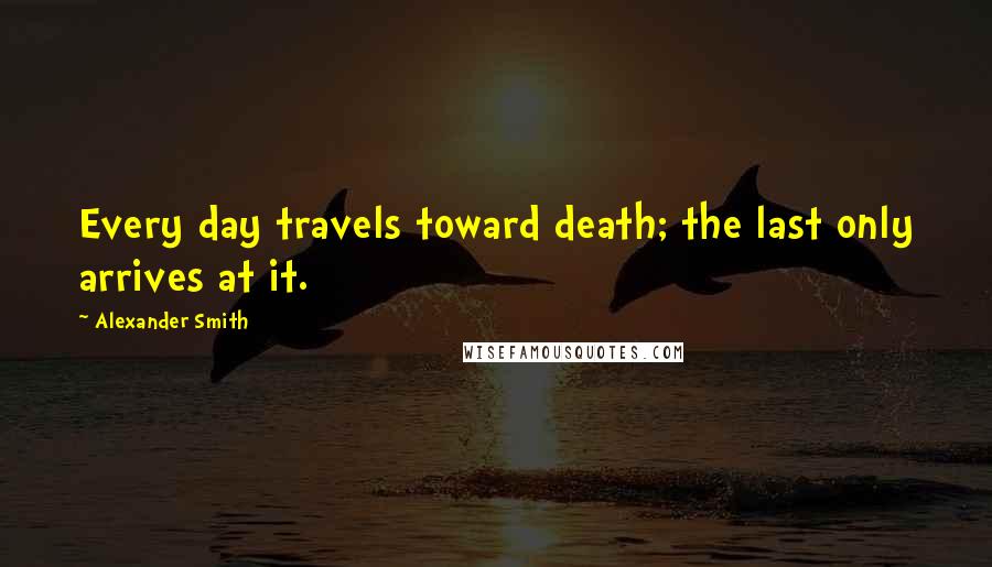 Alexander Smith Quotes: Every day travels toward death; the last only arrives at it.