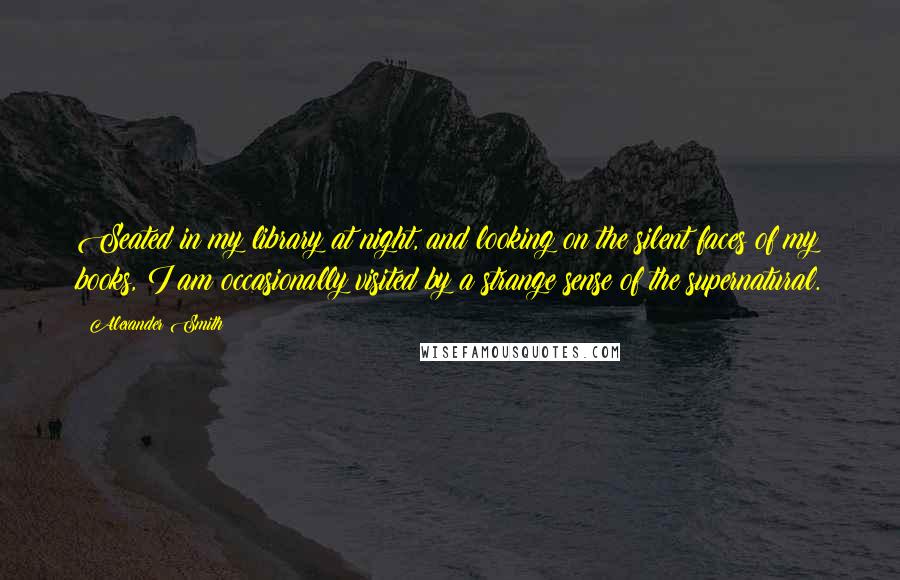 Alexander Smith Quotes: Seated in my library at night, and looking on the silent faces of my books, I am occasionally visited by a strange sense of the supernatural.