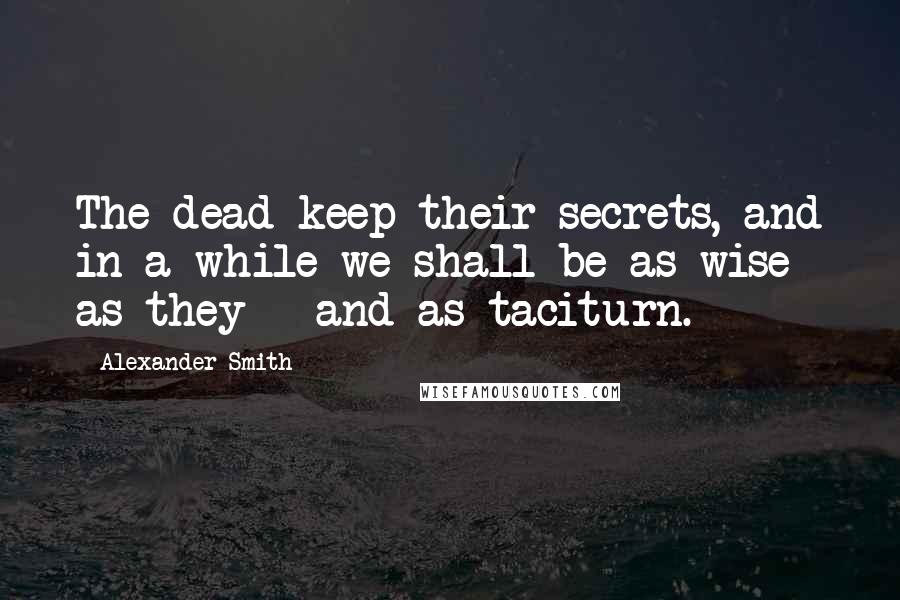 Alexander Smith Quotes: The dead keep their secrets, and in a while we shall be as wise as they - and as taciturn.