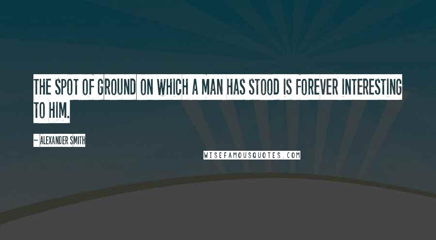 Alexander Smith Quotes: The spot of ground on which a man has stood is forever interesting to him.