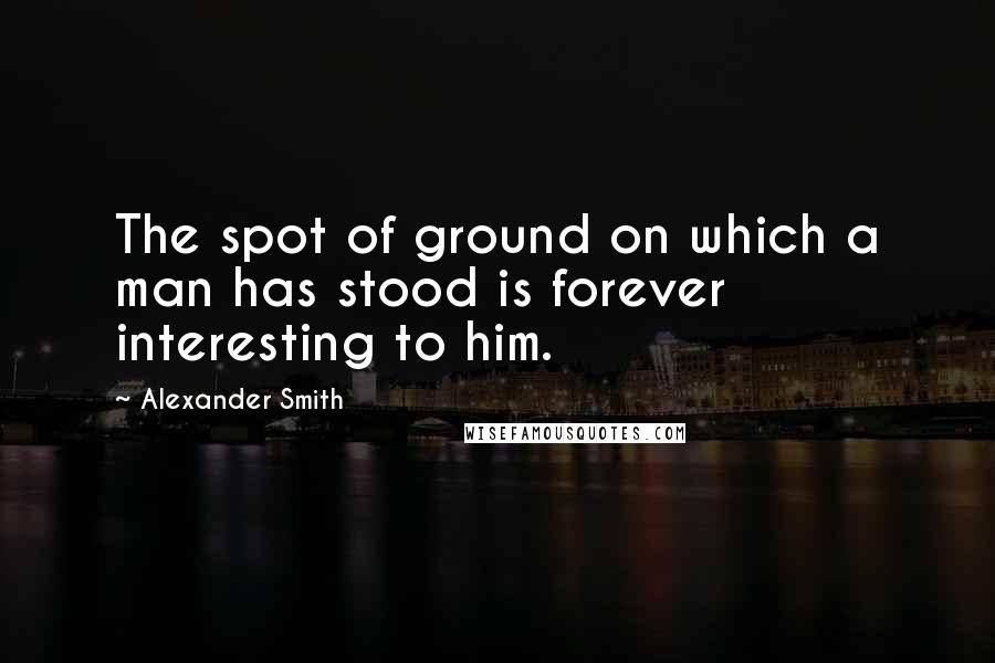 Alexander Smith Quotes: The spot of ground on which a man has stood is forever interesting to him.