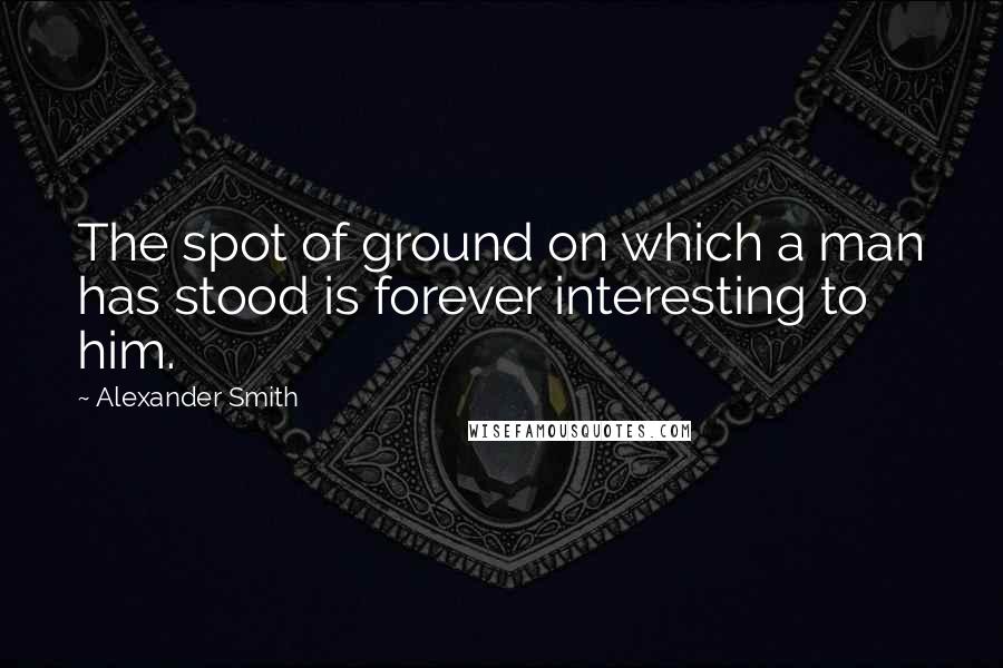 Alexander Smith Quotes: The spot of ground on which a man has stood is forever interesting to him.