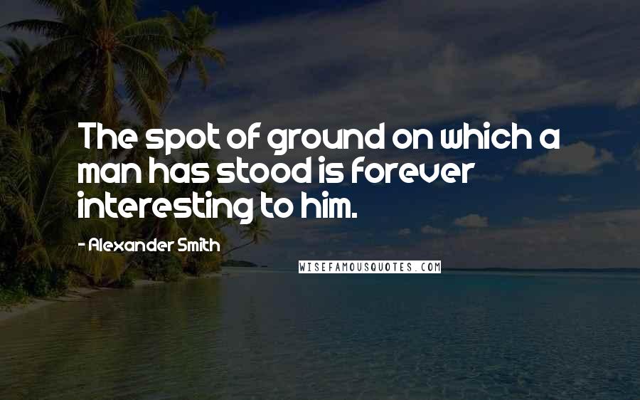 Alexander Smith Quotes: The spot of ground on which a man has stood is forever interesting to him.