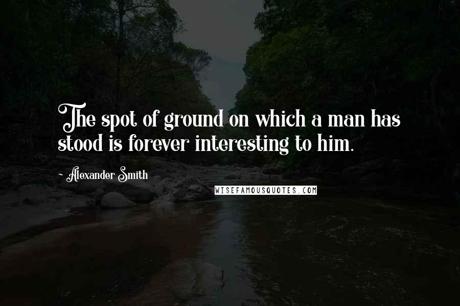 Alexander Smith Quotes: The spot of ground on which a man has stood is forever interesting to him.