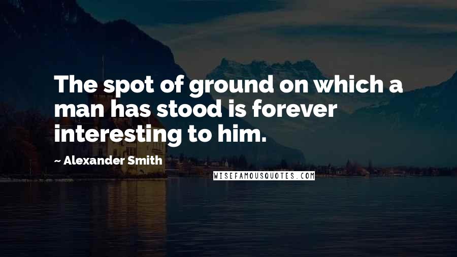 Alexander Smith Quotes: The spot of ground on which a man has stood is forever interesting to him.