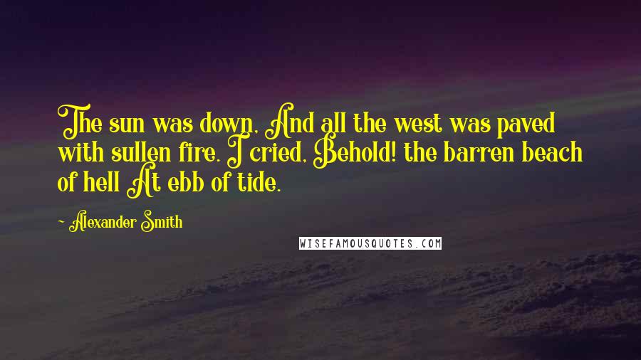 Alexander Smith Quotes: The sun was down, And all the west was paved with sullen fire. I cried, Behold! the barren beach of hell At ebb of tide.