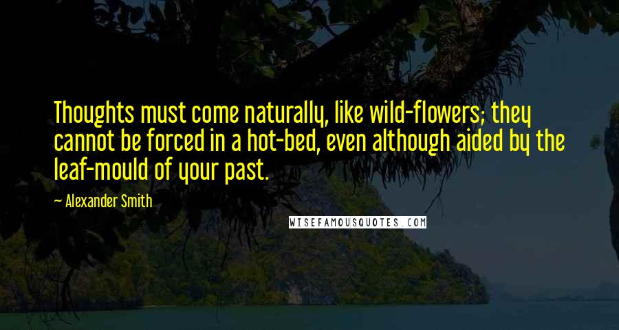 Alexander Smith Quotes: Thoughts must come naturally, like wild-flowers; they cannot be forced in a hot-bed, even although aided by the leaf-mould of your past.