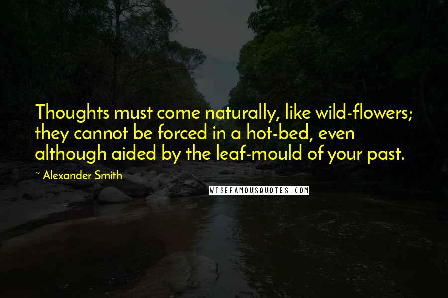 Alexander Smith Quotes: Thoughts must come naturally, like wild-flowers; they cannot be forced in a hot-bed, even although aided by the leaf-mould of your past.