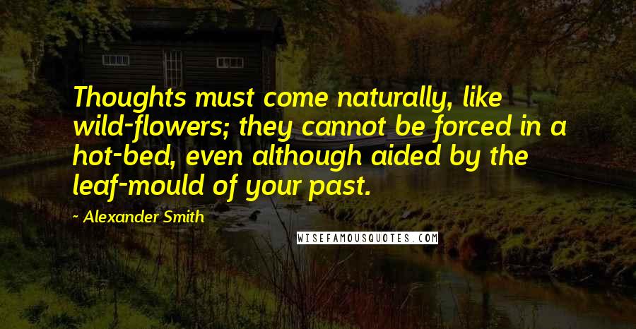 Alexander Smith Quotes: Thoughts must come naturally, like wild-flowers; they cannot be forced in a hot-bed, even although aided by the leaf-mould of your past.