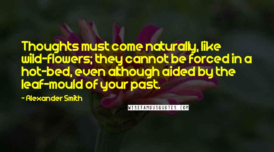 Alexander Smith Quotes: Thoughts must come naturally, like wild-flowers; they cannot be forced in a hot-bed, even although aided by the leaf-mould of your past.