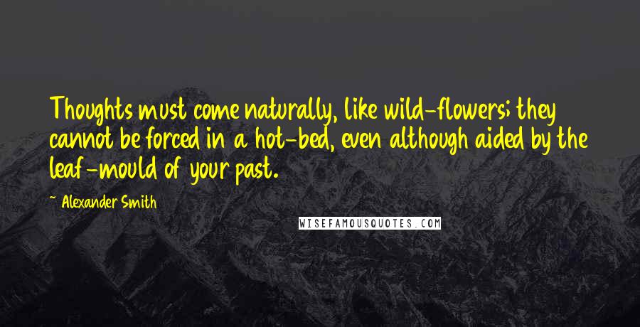 Alexander Smith Quotes: Thoughts must come naturally, like wild-flowers; they cannot be forced in a hot-bed, even although aided by the leaf-mould of your past.