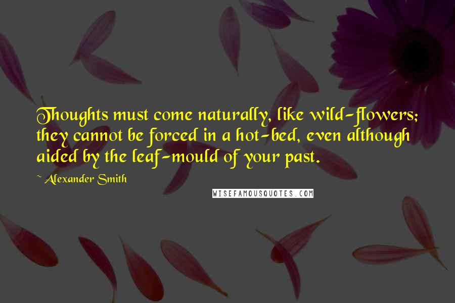 Alexander Smith Quotes: Thoughts must come naturally, like wild-flowers; they cannot be forced in a hot-bed, even although aided by the leaf-mould of your past.