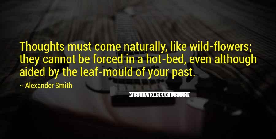 Alexander Smith Quotes: Thoughts must come naturally, like wild-flowers; they cannot be forced in a hot-bed, even although aided by the leaf-mould of your past.
