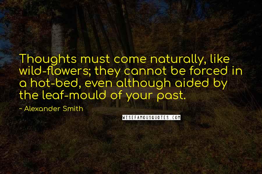 Alexander Smith Quotes: Thoughts must come naturally, like wild-flowers; they cannot be forced in a hot-bed, even although aided by the leaf-mould of your past.