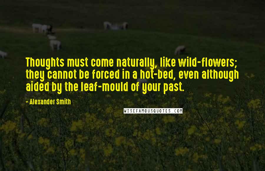 Alexander Smith Quotes: Thoughts must come naturally, like wild-flowers; they cannot be forced in a hot-bed, even although aided by the leaf-mould of your past.