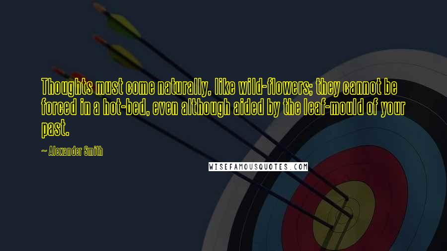 Alexander Smith Quotes: Thoughts must come naturally, like wild-flowers; they cannot be forced in a hot-bed, even although aided by the leaf-mould of your past.