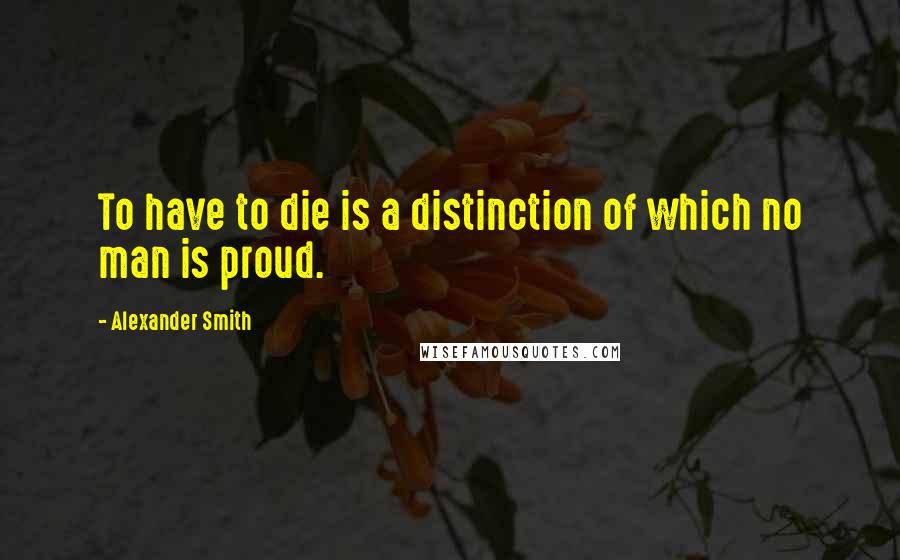 Alexander Smith Quotes: To have to die is a distinction of which no man is proud.